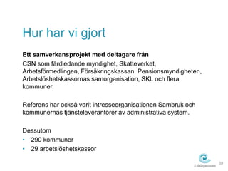 Hur har vi gjort 
Ett samverkansprojekt med deltagare från 
CSN som färdledande myndighet, Skatteverket, 
Arbetsförmedlingen, Försäkringskassan, Pensionsmyndigheten, 
Arbetslöshetskassornas samorganisation, SKL och flera 
kommuner. 
Referens har också varit intresseorganisationen Sambruk och 
kommunernas tjänsteleverantörer av administrativa system. 
Dessutom 
• 290 kommuner 
• 29 arbetslöshetskassor 
39 
 
