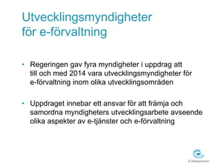 Utvecklingsmyndigheter 
för e-förvaltning 
• Regeringen gav fyra myndigheter i uppdrag att 
till och med 2014 vara utvecklingsmyndigheter för 
e-förvaltning inom olika utvecklingsområden 
• Uppdraget innebar ett ansvar för att främja och 
samordna myndigheters utvecklingsarbete avseende 
olika aspekter av e-tjänster och e-förvaltning 
 