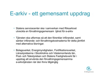 E-arkiv - ett gemensamt uppdrag 
• Statens servicecenter ska i samverkan med Riksarkivet 
utveckla en förvaltningsgemensam tjänst för e-arkiv 
• Tjänsten ska utformas så att den förenklar införandet, samt 
sänker införande- och förvaltningskostnaderna för detta jämfört 
med alternativa lösningar. 
• Bolagsverket, Energimyndigheten, Fortifikationsverket, 
Länsstyrelserna i Stockholms och Västernorrlands län, 
Post- och Telestyrelsen och Statens Fastighetsverk får i 
uppdrag att använda den förvaltningsgemensamma 
e-arkivtjänsten när den finns tillgänglig 
 