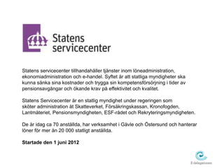 Statens servicecenter tillhandahåller tjänster inom löneadministration, 
ekonomiadministration och e-handel. Syftet är att statliga myndigheter ska 
kunna sänka sina kostnader och trygga sin kompetensförsörjning i tider av 
pensionsavgångar och ökande krav på effektivitet och kvalitet. 
Statens Servicecenter är en statlig myndighet under regeringen som 
sköter administration åt Skatteverket, Försäkringskassan, Kronofogden, 
Lantmäteriet, Pensionsmyndigheten, ESF-rådet och Rekryteringsmyndigheten. 
De är idag ca 70 anställda, har verksamhet i Gävle och Östersund och hanterar 
löner för mer än 20 000 statligt anställda. 
Startade den 1 juni 2012 
 