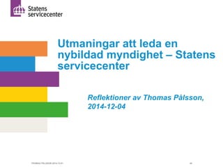 Utmaningar att leda en 
nybildad myndighet – Statens 
servicecenter 
Reflektioner av Thomas Pålsson, 
2014-12-04 
THOMAS PÅLSSON 2014-12-01 49 
 