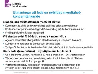 Utmaningar att leda en nybildad myndighet-koncerntänkande 
Ekonomiska förutsättningar måste bli bättre 
• Kostnaden att bilda en ny myndighet skall inte belasta myndigheten 
• Kostnaden för personalövertagande/-avveckling måste kompenseras för 
• Frivillig anslutning kräver incitament 
Vid starten svårt få både ägare och kunder nöjda 
• Ägarens resultatkrav tvingar fram standardisering i utbud och leverans 
• Kunderna vill fortsätta att arbeta som de alltid gjort 
• Tydliga SLAer krävs för kostnadseffektivitet och för att inte överleverans skall ske 
Kärnvärden(core values) – myndighetens fundament 
• Gemensamma värden, framtagna av hela personalen – 36 arbetsgrupper 
• Värdeorden beskriver vad som krävs, externt och internt, för att Statens 
servicecenter skall bli framgångsrikt 
• Vid framtagandet av värdeorden föreslogs konkreta förbättringar. Sex 
myndighetsövergripande projekt bildades. Nya förslag kom fram i år. 
THOMAS PÅLSSON 2014-12-01 50 
 
