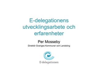E-delegationens 
utvecklingsarbete och 
erfarenheter 
Per Mosseby 
Direktör Sveriges Kommuner och Landsting 
 