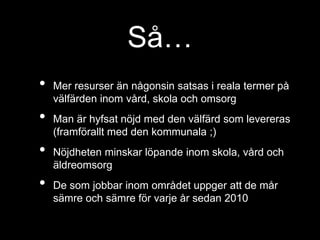 Så… 
• Mer resurser än någonsin satsas i reala termer på 
välfärden inom vård, skola och omsorg 
• Man är hyfsat nöjd med den välfärd som levereras 
(framförallt med den kommunala ;) 
• Nöjdheten minskar löpande inom skola, vård och 
äldreomsorg 
• De som jobbar inom området uppger att de mår 
sämre och sämre för varje år sedan 2010 
 