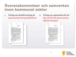 Överenskommelser och samverkan 
inom kommunal sektor 
1. Förslag om särskild satsning på 
gemensamma kravspecifikationer 
2. Förslag om organisation för att 
äga och förvalta gemensamma 
digitala lösningar 
75 
 