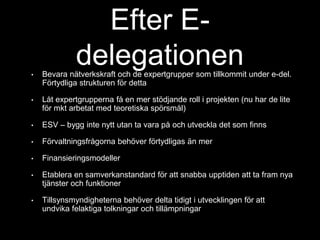 Efter E-delegationen 
• Bevara nätverkskraft och de expertgrupper som tillkommit under e-del. 
Förtydliga strukturen för detta 
• Låt expertgrupperna få en mer stödjande roll i projekten (nu har de lite 
för mkt arbetat med teoretiska spörsmål) 
• ESV – bygg inte nytt utan ta vara på och utveckla det som finns 
• Förvaltningsfrågorna behöver förtydligas än mer 
• Finansieringsmodeller 
• Etablera en samverkanstandard för att snabba upptiden att ta fram nya 
tjänster och funktioner 
• Tillsynsmyndigheterna behöver delta tidigt i utvecklingen för att 
undvika felaktiga tolkningar och tillämpningar 
 