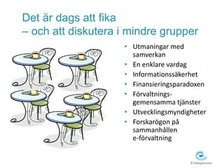 Det är dags att fika 
– och att diskutera i mindre grupper 
• Utmaningar med 
samverkan 
• En enklare vardag 
• Informationssäkerhet 
• Finansieringsparadoxen 
• Förvaltnings-gemensamma 
tjänster 
• Utvecklingsmyndigheter 
• Forskarögon på 
sammanhållen 
e-förvaltning 
 