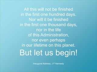 All this will not be finished 
in the first one hundred days. 
Nor will it be finished 
in the first one thousand days, 
nor in the life 
Så enkelt som möjligt 
för så många som möjligt. 
of this Administration, 
nor even perhaps 
in our lifetime on this planet. 
But let us begin! 
Inaugural Address, J F Kennedy 
