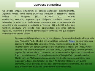 Os gregos antigos estudaram os sólidos platônicos exaustivamente. Algumas fontes, como Proclo (410-485), atribuem a descoberta destes sólidos a Pitágoras (572 a.C.-497 a.C.). Outras evidências, contudo, sugerem que Pitágoras conhecia apenas o tetraedro, o cubo e o dodecaedro, enquanto que a descoberta do octaedro e do icosaedro é atribuída a Teeteto (417 a.C.-369 a.C.), que também conduziu um estudo mais aprofundado dos cinco sólidos regulares, incluindo a primeira demonstração conhecida de que existem somente cinco destes sólidos. Os nomes sólidos platônicos ou corpos cósmicos foram dados devido a forma pela qual Platão (427 a.C.-34 a.C.), em um diálogo intitulado Timeu, os empregou para explicar a natureza. Não se sabe se Timeu realmente existiu ou se Platão o inventou como um personagem para desenvolver suas idéias. Em Timeu, Platão associa cada um dos elementos clássicos (terra, ar, água e fogo) com um poliedro regular. Terra é associada com o cubo, ar com o octaedro, água com o icosaedro e fogo com o tetraedro. Com relação ao quinto sólido platônico, o dodecaedro, Platão escreve: “Faltava ainda uma quinta construção que o deus utilizou para organizar todas as constelações do céu.”. Aristóteles introduziu um quinto elemento, éter, e postulou que os céus eram feitos deste elemento, mas ele não teve interesse em associá-lo com o quinto sólido de Platão. 