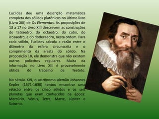 Euclides deu uma descrição matemática completa dos sólidos platônicos no último livro (Livro XIII) de Os Elementos. As proposições de 13 a 17 no Livro XIII descrevem as construções do tetraedro, do octaedro, do cubo, do icosaedro, e do dodecaedro, nesta ordem. Para cada sólido, Euclides calcula a razão entre o diâmetro da esfera circunscrita e o comprimento da aresta do sólido. Na proposição 18, ele demonstra que não existem outros poliedros regulares. Muita da informação no Livro XIII é provavelmente obtida do trabalho de Teeteto. No século XVI, o astrônomo alemão Johannes Kepler (1571-1630) tentou encontrar uma relação entre os cinco sólidos e os seis planetas que eram conhecidos na época: Mercúrio, Vênus, Terra, Marte, Júpiter e Saturno. 