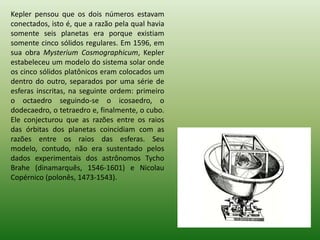 Kepler pensou que os dois números estavam conectados, isto é, que a razão pela qual havia somente seis planetas era porque existiam somente cinco sólidos regulares. Em 1596, em sua obra MysteriumCosmographicum, Kepler estabeleceu um modelo do sistema solar onde os cinco sólidos platônicos eram colocados um dentro do outro, separados por uma série de esferas inscritas, na seguinte ordem: primeiro o octaedro seguindo-se o icosaedro, o dodecaedro, o tetraedro e, finalmente, o cubo. Ele conjecturou que as razões entre os raios das órbitas dos planetas coincidiam com as razões entre os raios das esferas. Seu modelo, contudo, não era sustentado pelos dados experimentais dos astrônomos TychoBrahe (dinamarquês, 1546-1601) e Nicolau Copérnico (polonês, 1473-1543). 