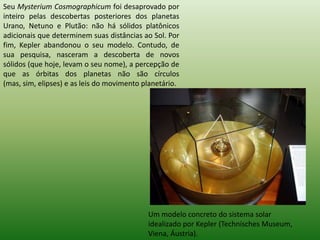 Seu MysteriumCosmographicum foi desaprovado por inteiro pelas descobertas posteriores dos planetas Urano, Netuno e Plutão: não há sólidos platônicos adicionais que determinem suas distâncias ao Sol. Por fim, Kepler abandonou o seu modelo. Contudo, de sua pesquisa, nasceram a descoberta de novos sólidos (que hoje, levam o seu nome), a percepção de que as órbitas dos planetas não são círculos (mas, sim, elipses) e as leis do movimento planetário. Um modelo concreto do sistema solar idealizado por Kepler (TechnischesMuseum, Viena, Áustria).