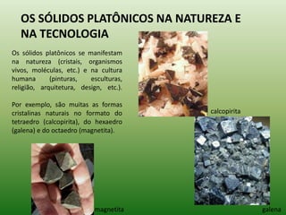 OS SÓLIDOS PLATÔNICOS NA NATUREZA E NA TECNOLOGIA Os sólidos platônicos se manifestam na natureza (cristais, organismos vivos, moléculas, etc.) e na cultura humana (pinturas, esculturas, religião, arquitetura, design, etc.). Por exemplo, são muitas as formas cristalinas naturais no formato do tetraedro (calcopirita), do hexaedro (galena) e do octaedro (magnetita). calcopirita galena magnetita