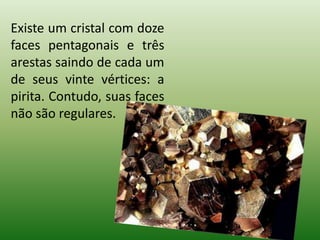 Existe um cristal com doze faces pentagonais e três arestas saindo de cada um de seus vinte vértices: a pirita. Contudo, suas faces não são regulares. 