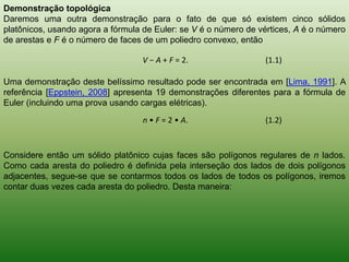 Demonstração topológicaDaremos uma outra demonstração para o fato de que só existem cinco sólidos platônicos, usando agora a fórmula de Euler: se V é o número de vértices, A é o número de arestas e F é o número de faces de um poliedro convexo, então Uma demonstração deste belíssimo resultado pode ser encontrada em [Lima, 1991]. A referência [Eppstein, 2008] apresenta 19 demonstrações diferentes para a fórmula de Euler (incluindo uma prova usando cargas elétricas).Considere então um sólido platônico cujas faces são polígonos regulares de n lados. Como cada aresta do poliedro é definida pela interseção dos lados de dois polígonos adjacentes, segue-se que se contarmos todos os lados de todos os polígonos, iremos contar duas vezes cada aresta do poliedro. Desta maneira: 