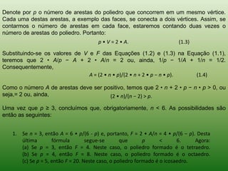 Denote por p o número de arestas do poliedro que concorrem em um mesmo vértice. Cada uma destas arestas, a exemplo das faces, se conecta a dois vértices. Assim, se contarmos o número de arestas em cada face, estaremos contando duas vezes o número de arestas do poliedro. Portanto: Substituindo-se os valores de V e F das Equações (1.2) e (1.3) na Equação (1.1), teremos que 2 • A/p − A + 2 • A/n = 2 ou, ainda, 1/p − 1/A + 1/n = 1/2. Consequentemente, Como o número A de arestas deve ser positivo, temos que 2 • n + 2 • p − n • p > 0, ou seja,= 2 ou, ainda, Uma vez que p ≥ 3, concluímos que, obrigatoriamente, n < 6. As possibilidades são então as seguintes: 