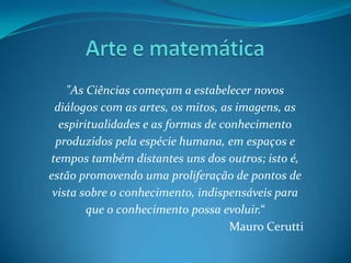 Arte e matemática"As Ciências começam a estabelecer novos diálogos com as artes, os mitos, as imagens, as espiritualidades e as formas de conhecimento produzidos pela espécie humana, em espaços e tempos também distantes uns dos outros; isto é, estão promovendo uma proliferação de pontos de vista sobre o conhecimento, indispensáveis para que o conhecimento possa evoluir.“Mauro Cerutti