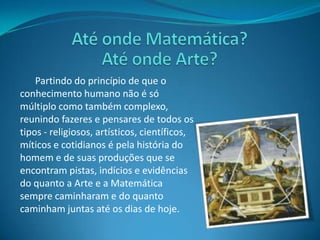Até onde Matemática? Até onde Arte?Partindo do princípio de que o conhecimento humano não é só múltiplo como também complexo, reunindo fazeres e pensares de todos os tipos - religiosos, artísticos, científicos, míticos e cotidianos é pela história do homem e de suas produções que se encontram pistas, indícios e evidências do quanto a Arte e a Matemática sempre caminharam e do quanto caminham juntas até os dias de hoje.