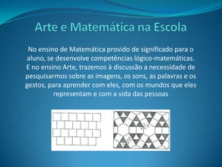 Arte e Matemática na EscolaNo ensino de Matemática provido de significado para o aluno, se desenvolve competências lógico-matemáticas.E no ensino Arte, trazemos à discussão a necessidade de pesquisarmos sobre as imagens, os sons, as palavras e os gestos, para aprender com eles, com os mundos que eles representam e com a vida das pessoas