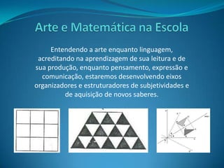 Arte e Matemática na EscolaEntendendo a arte enquanto linguagem, acreditando na aprendizagem de sua leitura e de sua produção, enquanto pensamento, expressão e comunicação, estaremos desenvolvendo eixos organizadores e estruturadores de subjetividades e de aquisição de novos saberes.
