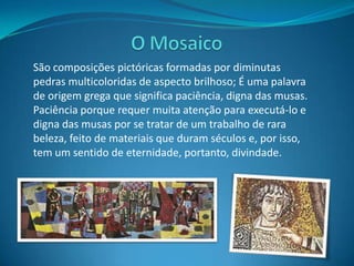 O MosaicoSão composições pictóricas formadas por diminutas pedras multicoloridas de aspecto brilhoso; É uma palavra de origem grega que significa paciência, digna das musas. Paciência porque requer muita atenção para executá-lo e digna das musas por se tratar de um trabalho de rara beleza, feito de materiais que duram séculos e, por isso, tem um sentido de eternidade, portanto, divindade.