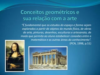Conceitos geométricos e sua relação com a arte“É fundamental que os estudos do espaço e forma sejam explorados a partir de objetos do mundo físico, de obras de arte, pinturas, desenhos, esculturas e artesanato, de modo que permita ao aluno estabelecer conexões entre a matemática e as outras áreas do conhecimento”.(PCN, 1998, p.51)