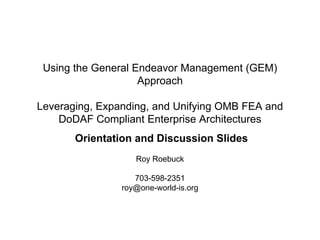 Using the General Endeavor Management (GEM)
                    Approach

Leveraging, Expanding, and Unifying OMB FEA and
    DoDAF Compliant Enterprise Architectures
       Orientation and Discussion Slides
                   Roy Roebuck

                   703-598-2351
                roy@one-world-is.org
 