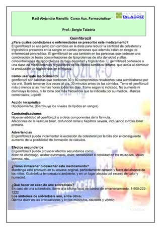 Raúl Alejandro Mansilla Curso Aux. Farmacéutico-
Prof.: Sergio Taladriz
Gemfibrozil
¿Para cuáles condiciones o enfermedades se prescribe este medicamento?
El gemfibrozil se usa junto con cambios en la dieta para reducir la cantidad de colesterol y
triglicéridos presentes en la sangre en ciertas personas que además están en riesgo de
enfermedad pancreática. El gemfibrozil se usa también en las personas que padecen una
combinación de bajas concentraciones de lipoproteínas de alta densidad y altas
concentraciones de lipoproteínas de baja densidad y triglicéridos. El gemfibrozil pertenece a
una clase de medicamentos reguladores de los lípidos llamados fibratos, que actúa al disminuir
la producción de triglicéridos en el hígado.
Cómo usar este medicamento
gemfibrozil son tabletas que contienen 30 y 60 comprimidos recubiertos para administrarse por
vía oral. Suele tomarse dos veces al día, 30 minutos antes de las comidas. Tome el gemfibrozil
más o menos a las mismas horas todos los días. Tome según lo indicado. No aumente ni
disminuya la dosis, ni la tome con más frecuencia que la indicada por su médico. Marcas
comerciales: Lopid®
Acción terapéutica
Hipolipemiante. (Disminuye los niveles de lípidos en sangre)
Contraindicaciones
Hipersensibilidad al gemfibrozil o a otros componentes de la fórmula.
Afecciones de la vesícula biliar, disfunción renal o hepática severa, incluyendo cirrosis biliar
primaria.
Advertencias
El gemfibrozil puede incrementar la excreción de colesterol por la bilis con el consiguiente
aumento de la posibilidad de formación de cálculos.
Efectos secundarios
El gemfibrozil puede provocar efectos secundarios como:
dolor de estómago, acidez estomacal, dolor, sensibilidad o debilidad en los músculos, visión
borrosa, etc.
¿Cómo almacenar o desechar este medicamento?
Mantenga este producto en su envase original, perfectamente cerrado y fuera del alcance de
los niños. Guárdelo a temperatura ambiente, y en un lugar alejado del exceso de calor y
humedad.
¿Qué hacer en caso de una sobredosis?
En caso de una sobredosis, llame a la oficina local de control de envenenamiento. 1-800-222-
1222
Los síntomas de sobredosis son, entre otros:
Diarrea dolor en las articulaciones y en los músculos, náuseas y vómito.
 