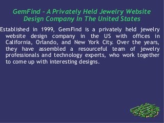 GemFind – A Privately Held Jewelry Website
Design Company In The United States
Established in 1999, GemFind is a privately held jewelry
website design company in the US with offices in
California, Orlando, and New York City. Over the years,
they have assembled a resourceful team of jewelry
professionals and technology experts, who work together
to come up with interesting designs.
 