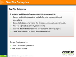 GemFire Enterprise GemFire Enterprise A scalable and high-performance data infrastructure that Caches and distributes data in multiple formats, across distributed applications  Connects to backend systems like databases, messaging systems, etc. Provides high data availability mechanisms Supports distributed transactions and standards-based querying Offers interfaces for C/C++/C# applications as well Target Environments Java/J2EE based platforms XML/Web Services 