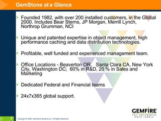 GemStone at a Glance Founded 1982, with over 200 installed customers, in the Global 2000. Includes Bear Sterns, JP Morgan, Merrill Lynch, Northrop Grumman, NCI Unique and patented expertise in object management, high performance caching and data distribution technologies. Profitable, well funded and experienced management team.  Office Locations - Beaverton OR,  Santa Clara CA, New York City, Washington DC;  60% in R&D, 20 % in Sales and Marketing Dedicated Federal and Financial teams  24x7x365 global support. 