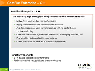 GemFire Enterprise -- C++ GemFire Enterprise -- C++ An extremely high throughput and performance data infrastructure that Native C++ bindings to avoid inefficiencies Highly parallel distribution with optimized transport Avoids unnecessary user-kernel crossings with no contention or  context-switching  Connects to backend systems like databases, messaging systems, etc. Provides high data availability mechanisms Offers interfaces for Java applications as well (future) Target Environments C++ -based application environments Performance and throughput are primary concerns 