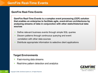 GemFire Real-Time Events GemFire Real-Time Events GemFire Real-Time Events is a complex event processing (CEP) solution that enables an enterprise to facilitate agile, event-driven architectures by analyzing streams of data in conjunction with other static/historical data sources Define relevant business events through simple SQL queries Discern patterns through continuous querying and event  correlation with other data sources  Distribute appropriate information to selective client applications Target Environments Fast-moving data streams Real-time pattern detection and analytics 