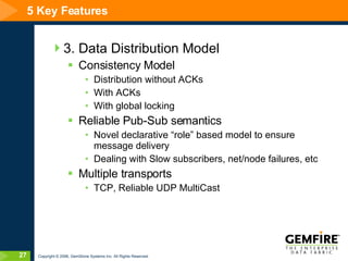 5 Key Features 3. Data Distribution Model Consistency Model Distribution without ACKs With ACKs With global locking Reliable Pub-Sub semantics Novel declarative “role” based model to ensure message delivery  Dealing with Slow subscribers, net/node failures, etc Multiple transports TCP, Reliable UDP MultiCast 