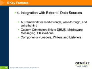 5 Key Features 4. Integration with External Data Sources A Framework for read-through, write-through, and write-behind Custom Connectors link to DBMS, Middleware Messaging, EII solutions Components - Loaders, Writers and Listeners 