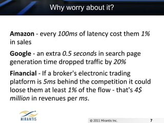 Why worry about it?Amazon - every 100ms of latency cost them 1% in salesGoogle - an extra 0.5seconds in search page generation time dropped traffic by 20%Financial - If a broker's electronic trading platform is 5ms behind the competition it could loose them at least 1% of the flow - that's 4$ million in revenues per ms.7