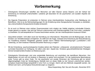 VorbemerkungOnkologische Erkrankungen betreffen den Menschen auf allen Ebenen seines Daseins und der Verlauf der Erkrankung ist individuell unterschiedlich. Letzteres gilt besonders für die psychischen und sozialen Aspekte der Erkrankung. Die folgende Präsentation ist entstanden im Rahmen eines interdisziplinären Austausches unter Beteiligung von Betroffenen. Ziel ist es die Rahmenbedingungen für die Entstehung eines therapeutischen Konzeptes zu erarbeiten, das unterschiedliche therapeutische Ansätze einbezieht.Es ist auch im Rahmen einer solchen Zusammenarbeit nicht möglich der Vielfalt möglicher individueller Entwick-lungengerecht zu werden. Hier wird der Versuch unternommen eine Orientierungshilfe in der Form einer „Landkarte“ zu erarbeiten. Es soll beispielhaft ein Prozess beschrieben werden, der den interdisziplinären Austausch fördert.Gesundheit entsteht  nicht allein durch die Vermittlung von Informationen. Wesentlich sind die Bedingungen, die das  Einüben von Verhaltensweisen ermöglichen. Es stellt sich die Frage, inwieweit eine Erkrankung als Herausforderung  zur Ausbildung kreativer Fähigkeiten gesehen werden kann? Welche Rahmenbedingungen („Landkarten“) sind notwendig, um dem kreativen Potential Erkrankter Rechnung zu tragen?Mit der Entwicklung  psychoonkologischer Ansätze stehen den Patienten  umfassende  schulmedizinische Therapien  zumindest theoretisch zur Verfügung. Vor allem unter dem  Aspekt des  Einübens gesundheitsfördernder Strategien können komplementäre Ansätze von Bedeutung sein.Onkologische Erkrankungen sind eine existentielle Bedrohung und erschüttern die betroffenen Menschen. Ihre Möglichkeiten mit sich und mit Anderen in Resonanz zu gehen sind erschwert. Für die medizinische Beschreibung eines Tumors gibt es einen Code. Für die psychische und soziale Dimension der Erkrankung gibt es keinen allgemeingültigen Code der Verständigung. Deshalb kann an dieser Stelle nur der Versuch unternommen werden, komplexe Zusammenhänge beispielhaft in eine Form zu bringen. Damit soll eine Methode dargestellt werden, die hilfreich sein kann, auf komplexe Herausforderungen zu reagieren.     Klaus Koppenberg, Dipl. Soz.arb./Soz.päd., November 2010