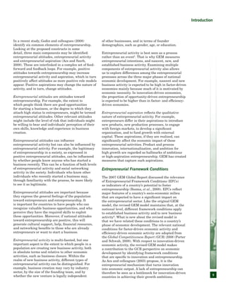 9
Introduction
In a recent study, Godin and colleagues (2008)
identify six common elements of entrepreneurship.
Looking at the proposed constructs in some
detail, three main components may be identified:
entrepreneurial attitudes, entrepreneurial activity
and entrepreneurial aspiration (Acs and Szerb,
2008). These are interlinked in a complex set of feed-
forward and feedback loops. For example, positive
attitudes towards entrepreneurship may increase
entrepreneurial activity and aspiration, which in turn
positively affect attitudes as more positive role models
appear. Positive aspirations may change the nature of
activity, and in turn, change attitudes.
Entrepreneurial attitudes are attitudes toward
entrepreneurship. For example, the extent to
which people think there are good opportunities
for starting a business, or the degree to which they
attach high status to entrepreneurs, might be termed
entrepreneurial attitudes. Other relevant attitudes
might include the level of risk that individuals might
be willing to bear and individuals’ perception of their
own skills, knowledge and experience in business
creation.
Entrepreneurial attitudes can influence
entrepreneurial activity but can also be influenced by
entrepreneurial activity. For example, the legitimacy
of entrepreneurship in a society, as expressed in
positive entrepreneurial attitudes, can be influenced
by whether people know anyone who has started a
business recently. This can be a function of both levels
of entrepreneurial activity and social networking
activity in the society. Individuals who know other
individuals who recently started a business may,
through familiarity with the process, be more likely
to see it as legitimate.
Entrepreneurial attitudes are important because
they express the general feelings of the population
toward entrepreneurs and entrepreneurship. It
is important for countries to have people who can
recognize valuable business opportunities, and who
perceive they have the required skills to exploit
these opportunities. Moreover, if national attitudes
toward entrepreneurship are positive, this will
generate cultural support, help, financial resources,
and networking benefits to those who are already
entrepreneurs or want to start a business.
Entrepreneurial activity is multi-faceted, but one
important aspect is the extent to which people in a
population are creating new business activity, both
in absolute terms and relative to other economic
activities, such as business closure. Within the
realm of new business activity, different types of
entrepreneurial activity can be distinguished. For
example, business creation may vary by industry
sector, by the size of the founding team, and by
whether the new venture is legally independent
of other businesses, and in terms of founder
demographics, such as gender, age, or education.
Entrepreneurial activity is best seen as a process
rather than an event5
. That is why GEM measures
entrepreneurial intentions, and nascent, new, and
established business activity. Examining multiple
components of entrepreneurial activity also allows
us to explore differences among the entrepreneurial
processes across the three major phases of national
economic development. For example, nascent and new
business activity is expected to be high in factor-driven
economies mainly because much of it is motivated by
economic necessity. In innovation-driven economies,
the proportion of opportunity-driven entrepreneurship
is expected to be higher than in factor- and efficiency-
driven economies.
Entrepreneurial aspiration reflects the qualitative
nature of entrepreneurial activity. For example,
entrepreneurs differ in their aspirations to introduce
new products, new production processes, to engage
with foreign markets, to develop a significant
organization, and to fund growth with external
capital. These aspirations, if they are realized, can
significantly affect the economic impact of these
entrepreneurial activities. Product and process
innovation, internationalization, and ambition for
high growth are regarded as hallmarks of ambitious
or high-aspiration entrepreneurship. GEM has created
measures that capture such aspirations.
Entrepreneurial Framework Conditions
The 2007 GEM Global Report discussed the relevance
of Entrepreneurial Framework Conditions (EFCs)
as indicators of a country’s potential to foster
entrepreneurship (Bosma, et al., 2008). EFCs reflect
major features of a country’s socio-economic milieu
that are expected to have a significant impact on
the entrepreneurial sector. Like the original GEM
model, the revised GEM model maintains that, at the
national level, different framework conditions apply
to established business activity and to new business
activity6
. What is new about the revised model is
that we have related these conditions to a country’s
phase of economic development. The relevant national
conditions for factor-driven economic activity and
efficiency-driven economic activity are adopted from
the Global Competitiveness Report (GCR) 2008 (Porter
and Schwab, 2008). With respect to innovation-driven
economic activity, the revised GEM model makes
a contribution to the GCR perspective on economic
development by identifying framework conditions
that are specific to innovation and entrepreneurship.
As Acs and colleagues (2003) propose, it is the
entrepreneurial mechanism that turns innovation
into economic output. A lack of entrepreneurship can
therefore be seen as a bottleneck for innovation-driven
countries in achieving their growth ambitions.
 