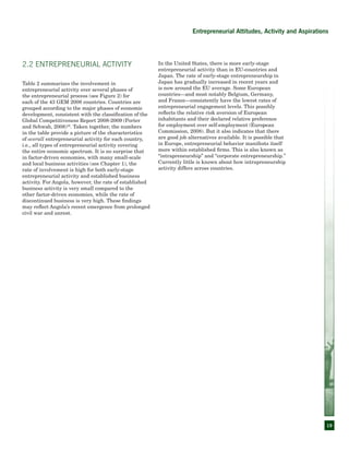 19
Entrepreneurial Attitudes, Activity and Aspirations
2.2 Entrepreneurial Activity
Table 2 summarizes the involvement in
entrepreneurial activity over several phases of
the entrepreneurial process (see Figure 2) for
each of the 43 GEM 2008 countries. Countries are
grouped according to the major phases of economic
development, consistent with the classification of the
Global Competitiveness Report 2008-2009 (Porter
and Schwab, 2008)16
. Taken together, the numbers
in the table provide a picture of the characteristics
of overall entrepreneurial activity for each country,
i.e., all types of entrepreneurial activity covering
the entire economic spectrum. It is no surprise that
in factor-driven economies, with many small-scale
and local business activities (see Chapter 1), the
rate of involvement is high for both early-stage
entrepreneurial activity and established business
activity. For Angola, however, the rate of established
business activity is very small compared to the
other factor-driven economies, while the rate of
discontinued business is very high. These findings
may reflect Angola’s recent emergence from prolonged
civil war and unrest.
In the United States, there is more early-stage
entrepreneurial activity than in EU-countries and
Japan. The rate of early-stage entrepreneurship in
Japan has gradually increased in recent years and
is now around the EU average. Some European
countries—and most notably Belgium, Germany,
and France—consistently have the lowest rates of
entrepreneurial engagement levels. This possibly
reflects the relative risk aversion of European
inhabitants and their declared relative preference
for employment over self-employment (European
Commission, 2008). But it also indicates that there
are good job alternatives available. It is possible that
in Europe, entrepreneurial behavior manifests itself
more within established firms. This is also known as
“intrapreneurship” and “corporate entrepreneurship.”
Currently little is known about how intrapreneurship
activity differs across countries.
 
