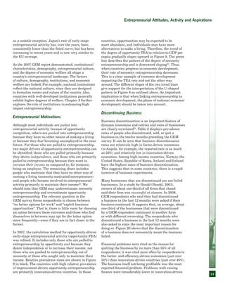 23
as a notable exception. Japan’s rate of early-stage
entrepreneurial activity has, over the years, been
consistently lower than the fitted curve, but has been
increasing in recent years and is now very similar to
the EU-average.
As the 2007 GEM report demonstrated, institutional
characteristics, demography, entrepreneurial culture,
and the degree of economic welfare all shape a
country’s entrepreneurial landscape. The factors
of culture, demography, institutions, and economic
welfare are linked. For example, national institutions
reflect the national culture, since they are designed
to formalize norms and values of the country. Also,
countries with well-developed institutions generally
exhibit higher degrees of welfare. Chapter 3 further
explores the role of institutions in enhancing high
impact entrepreneurship.
Entrepreneurial Motivations
Although most individuals are pulled into
entrepreneurial activity because of opportunity
recognition, others are pushed into entrepreneurship
because they have no other means of making a living
or because they fear becoming unemployed in the near
future. For those who are pulled to entrepreneurship,
two major drivers of opportunity entrepreneurship can
be identified: those who are pulled primarily because
they desire independence, and those who are primarily
pulled to entrepreneurship because they want to
increase their income as compared to, for instance,
being an employee. The remaining share includes
people who maintain that they have no other way of
earning a living (necessity-motivated entrepreneurs)
and people who became involved in entrepreneurial
activity primarily to maintain their income20
. We
should note that GEM may underestimate necessity
entrepreneurship and overestimate opportunity
entrepreneurship. The relevant question in the
GEM survey forces respondents to choose between
“no better options for work” and “exploit business
opportunities”. That is, there is little room for choosing
an option between these extremes and those who find
themselves in between may opt for the latter option
more frequently—even if they are in fact closer to the
former.
In 2007, the calculation method for opportunity-driven
early-stage entrepreneurial activity (opportunity-TEA)
was refined. It includes only those who are pulled to
entrepreneurship by opportunity and because they
desire independence or to increase their income, not
those who are pushed to entrepreneurship out of
necessity or those who sought only to maintain their
income. Relative prevalence rates are shown in Figure
9 in black. The countries with high relative prevalence
of improvement-driven opportunity entrepreneurship
are primarily innovation-driven countries. In these
countries, opportunities may be expected to be
more abundant, and individuals may have more
alternatives to make a living. Therefore, the trend of
the degree of opportunity TEA in relation to GDP per
capita gradually slopes upward in Figure 9. The green
line describes the pattern of the degree of necessity
entrepreneurship and is downward sloping21
. Thus,
when countries progress in economic development,
their rate of necessity entrepreneurship decreases.
This is a clear example of economic development
impacting the TEA rate and not the other way
around. The different slopes of the two trend lines
give support for the interpretation of the U-shaped
pattern in Figure 8 as outlined above. An important
implication is that when linking entrepreneurship to
economic development, the phase of national economic
development should be taken into account.
Discontinuing Business
Business discontinuation is an important feature of
dynamic economies and entries and exits of businesses
are closely correlated22
. Table 2 displays prevalence
rates of people who discontinued, sold, or quit a
business in the twelve months preceding the GEM
survey. It can be seen that business discontinuance
rates are relatively high in factor-driven economies
(in Angola, for example, the reported rate is as much
as 23%) and relatively low in innovation-driven
economies. Among high-income countries, Norway, the
United States, Republic of Korea, Iceland and Ireland
have the highest rates of business discontinuation.
This suggests that in some countries, there is a rapid
turnover of business experiments.
Many businesses that are discontinued are not failed
businesses. In a study by Headd (Headd, 2003),
owners of about one-third of all firms that closed
said their firm was successful at closure. In 2008,
GEM respondents who said they had discontinued
a business in the last 12 months were asked if their
business continued. It appears that, on average, about
one-third of the businesses that were discontinued
by a GEM respondent continued in another form
or with different ownership. The respondents who
discontinued a business in the last 12 months were
also asked to state the most important reason for
doing so. Figure 20 shows that the discontinuation
of a business does not necessarily mean the business
failed.
Financial problems were cited as the reason for
quitting the business by no more than 55% of all
respondents; it was cited more often by respondents in
the factor- and efficiency-driven economies (just over
50%) than innovation-driven countries (just over 40%).
The business itself not being profitable was the most
reported financial problem. Problems with raising
finance were considerably lower in innovation-driven
Entrepreneurial Attitudes, Activity and Aspirations
 