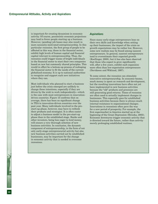 30
is important for creating dynamism in economic
activity. Of course, pessimistic economic projections
may lead to fewer people starting up a business.
However, (pending) job losses may also result in
more necessity-motivated entrepreneurship. In this
particular recession, the first group of people to be
affected in this way, those in the financial sector,
exhibit high levels of human capital and financial
capital relevant to entrepreneurship. Thus, the
recession could trigger teams of bright individuals
in the financial sector to start their own companies
based on new but commonly shared principles. This
would in effect be a bottom-up process of reshaping
the financial sector to fit the needs of the current
globalized economy. It is up to national authorities
to recognize and support such new initiatives
where they can.
Most individuals who planned to start a business
just before the crisis emerged are unlikely to
change these intentions, especially if they are
driven by the wish to work independently—which
is the case with most entrepreneurs in innovation-
driven countries. Figure 15 confirms that on
average, there has been no significant change
in TEA in innovation-driven countries over the
past year. Many individuals involved in the pre-
start-up phase, however, may have to rethink
their products and strategies. It is often easier
to adjust a business model in the pre-start-up
phase than in the established stage. Banks and
other investors, being less eager to lend money,
will ensure a very thorough selection of new
business activities. In conclusion, the dynamic
component of entrepreneurship, in the form of not
only early-stage entrepreneurial activity but also
new business activities carried out by established
businesses, may be important for the change
in economic activity that is needed to overcome
recessions.
Aspirations
Since many early-stage entrepreneurs lean on
their own skills and knowledge when setting
up their businesses, the impact of the crisis on
growth expectations may be rather low. However,
some new realism may be found among nascent
entrepreneurs. In general, nascent entrepreneurs
tend to overestimate their expected growth
(Koellinger, 2008), but it has also been observed
that those who expect to grow significantly
will, after a few years, exhibit such expansion
more often than low-expectation entrepreneurs
(Davidsson and Wiklund, 1997).
To some extent, the recession can stimulate
innovative entrepreneurship. In economic booms,
much money is spent on research and development,
but the resulting innovations have often not yet
been implemented in new business activities
because the “old” products and processes are
still generating good returns. Times of recession
are often used to actually implement changes in
businesses. This especially goes for established
business activities because there is always much
internal resistance to organizational changes.
Innovations in recessions often pave the way
for a new period of prosperity. For example, the
first supermarket in America started up at the
beginning of the Great Depression (Hirooka, 2003).
Economic downturns trigger economic activity that
is directed toward the future, rather than activity
merely prolonging established routines.
Entrepreneurial Attitudes, Activity and Aspirations
 