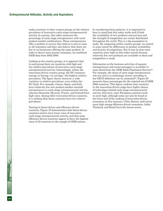 34
Entrepreneurial Attitudes, Activity and Aspirations
ranks countries in their country groups on the relative
prevalence of innovative early-stage entrepreneurial
activity. In essence, this index measures the
percentage of early-stage entrepreneurs with novel
product-market combinations. These entrepreneurs
offer a product or service they believe is new to some
or all customers and they also believe that there are
few or no businesses offering the same product. In
order to derive more precise estimates, we combined
GEM data from 2002-2008.
Looking at the country groups, it is apparent that
in each group there are countries with high and
low relative prevalence of innovative early-stage
entrepreneurial activity. Interestingly, within the
innovation-driven country group, the EU-countries
emerge as having—on average—the highest relative
prevalence. The figure shows, however, a wide
variation in relative prevalence, even within the
EU block. For example, Greece, Spain, and Italy
have relatively few new product-market oriented
entrepreneurs in early-stage entrepreneurial activity,
whereas Denmark, Slovenia, France, and Ireland have
high rates. Among other innovation-driven countries,
it is striking that Asian countries have low relative
prevalence.
Turning to factor-driven and efficiency-driven
countries, Figure 19 demonstrates that factor-driven
countries tend to have lower rates of innovative
early-stage entrepreneurial activity, and that some
efficiency-driven countries appear to have the highest
rates of all countries in the sample of GEM nations.
In considering these patterns, it is important to
bear in mind that this index works well if both
the availability of new products and services and
the strength of competition are evenly distributed
throughout the world. This is a big assumption to
make. By comparing within country groups, we control
to some extent for differences in product availability
and ferocity of competition. But it may be that some
countries score high on this index merely because
relatively few new products are available in them and
competition is weak.
Information on the business activities of nascent
entrepreneurs and owner-managers is available in
some detail from the GEM Adult Population Surveys28
.
For example, the share of early-stage entrepreneurs
who are active in technology sectors according to
the OECD definition can be estimated29
. Figure 20
presents these percentages for the selected set of GEM
2008 countries. This figure confirms that countries
in the innovation-driven stage have higher shares
of technology-related early-stage entrepreneurial
activity. Also here, some European countries tend
to score high, although some can also be found at
the lower end of the ranking of innovation-driven
economies on this measure. Chile, Russia, and Latvia
score high among efficiency-driven economies. India,
Thailand, and Brazil have the lowest scores.
 