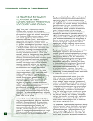 38
3.2 Recognizing the Complex
Relationship between
Entrepreneurship and Economic
Development Using GEM Data
In the 2004 Global Entrepreneurship Report,
GEM started to pursue the idea of using the
opportunity-necessity ratio as a composite indicator of
entrepreneurial activity and economic development.
Over the years, GEM researchers began to collect
data on both opportunity entrepreneurship
(starting a business to exploit a perceived business
opportunity) and necessity entrepreneurship
(starting a business because you were pushed into
it). However, both measures show higher levels in
developing countries than in developed countries.
A clearly discernible trend occurs between the ratio
of opportunity to necessity entrepreneurship and
the per capita income of a country. Opportunity to
necessity entrepreneurship ratio is a short-hand
approach to describe the importance of the desirable,
opportunity entrepreneurship relative to the
necessity- induced entrepreneurship. Countries where
more entrepreneurship is motivated more through
the recognition of an economic opportunity than by
necessity have higher levels of income. Complex
measures such as this point the way to a more
nuanced understanding of the relationship between
entrepreneurship and economic development.
Acs and Szerb (2008), Acs and Stenholm (2008),
Ahmad and Hoffmann (2008), and Klapper, Amit,
Guillén and Quesada (2007), among others, are
developing a new family of global entrepreneurship
indices. In this chapter, one such attempt is
summarized: the Global Entrepreneurship Index
(GEI) (Acs and Szerb, 2008). The GEI uses 32
variables (19 from GEM) to create 14 indicators
and three sub indices that measure entrepreneurial
activity, entrepreneurial aspiration and
entrepreneurial attitudes for all 64 countries that
have participated in the GEM project, including
developed and developing countries across the years
2003-2008. The index takes a value from 0 to 1 and is
plotted against income per capita based on purchasing
power parity in U.S. dollars.
Acs and Szerb propose a four level index building
logic: variables and weights, indicators, sub-indices,
and finally, the super-index. All three sub-indices
contain several indicators; they can be interpreted
as quasi-independent building blocks of this
entrepreneurship index. The three sub-indices of
attitudes, activity, and aspiration are combined to
produce an entrepreneurship super-index, the Global
Entrepreneurship Index. In this way, the design of
GEI is consistent with the revised GEM model.
Entrepreneurial attitudes are defined as the general
attitude of a country population toward recognizing
opportunities, knowing entrepreneurs personally,
attaching high status to entrepreneurs, accepting the
risk associated with business start-up, and possessing
the skills required to create successful start-ups.
Entrepreneurial attitudes are important because
they express the general feelings of the population
toward entrepreneurs and entrepreneurship.
Those people that can recognize valuable business
opportunities, who have the necessary skills to
exploit these opportunities, who attach high status to
entrepreneurs, can bear and handle start-up risk, and
know entrepreneurs personally can be considered as
the reserve army of future entrepreneurial activity.
Moreover, these people can provide the cultural
support, help, financial resources, and networking
potential to those who are already entrepreneurs or
want to start a business.
Entrepreneurial activity is defined as the new venture
start-up rate, adjusted for the churning effect of
business closures, initiated by educated entrepreneurs
and launched because of opportunity motivations. For
the calculation of start-up rate, Acs and Szerb use
the GEM TEA index that captures both independent
and “corporate” start-ups. The churning effect
measures the net change of businesses; it is based
on the assumption that a high rate of discontinued
businesses can be harmful. Quality differences in
start-ups are quantified by education, i.e., having
at least post-secondary education. Opportunity
motivation is assumed to be a sign of better planning,
sophisticated strategy, and higher-growth expectations
as compared to necessity motivation.
Entrepreneurial aspiration is defined as the effort
of the entrepreneur to engage in introducing new
products or new production processes, to open
foreign markets, to plan to increase the number of
employees substantially, and to be able to finance the
business with formal and/or informal venture capital.
Product and process innovation, internationalization
and, high growth are considered to be the heart of
entrepreneurship. The benchmark businesses are
those that sell product/services considered to be new
to at least some of the customers, use a technology
less than five years old, and have sales from foreign
markets. Also included in this sub-index is a finance
variable that serves to capture the informal and
formal venture capital potential vital for innovative
start-ups and high-growth firms.
The weakness of these sub-indices is that they capture
a limited number of aspects of attitudes, activity, and
aspiration. However, it is logical to expect that these
missing variables have a high correlation with the
chosen variables. Figure 22 shows that when these
sub-indices are combined into one super-index, the
picture of the relationship between entrepreneurship
Entrepreneurship, Institutions and Economic Development
 