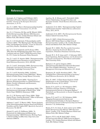51
References
Acemoglu, D., P. Aghion and F.Zilibotti (2007).
“Distance to Frontier, Selection and Economic
Growth,” Journal of the European Economic
Association, 4, 37-74.
Acs, Z. J. (2006). “How is Entrepreneurship Good for
Economic Growth?” Innovations 1(1), 97-107.
Acs, Z. J., P. Arenius, M. Hay and M. Minniti (2005).
Global Entrepreneurship Monitor 2004 Executive
Report. London, U.K.: London Business School and
Babson Park, MA: Babson College.
Acs, Z. J., D. B.Audretsch, P. Braunerhjelm and B.
Carlsson (2003). “The Missing Link: The Knowledge
Filter and Endogenous Growth,” Center for Business
and Policy Studies. Stockholm, Sweden.
Acs, Z. J., D. B. Audretsch and D. Evans (1994).
“Why Does the Self-Employment Rate Vary across
Countries and over Time?” CEPR Discussion Paper
No. 871. Center for Economic Policy Research.
Acs, Z. J. and J. E. Amorós (2008). “Entrepreneurship
and Competitiveness Dynamics in Latin America.”
Small Business Economics, 31(3), 305-322.
Acs, Z. J. and C. Armington (2006). Entrepreneurship,
Geography and American Economic Growth.
Cambridge: Cambridge University Press.
Acs, Z. J. and P. Stenholm (2008). “A Global
Entrepreneurship Index Using GEM Data.” Mimeo,
School of Public Policy, George Mason University.
Acs, Z. J. and L. Szerb (2008). “Gearing Up to
Measure Entrepreneurship in a Global Economy,”
Mimeo, Faculty of Business and Economics,
University of Pecs.
Acs, Z. J., N. S. Bosma and R. Sternberg (2008). “The
Entrepreneurial Advantage of World Cities,” EIM
Scales Paper H200810, Zoetermeer: EIM.
Acs, Z. J., W. Parsons and S. Tracy (2008). “High
Impact Firms: Gazelles Revisited.” Office of Advocacy,
U.S. Small Business Administration.
Adelman, I. and C. T. Morris (1965). “Factor Analysis
of the Interrelationships between Social and Political
Variables and Per Capita GNP,” Quarterly Journal of
Economics 79, 555-78.
Ahmad, N. and A. N. Hoffmann (2008). “A
Framework for Addressing and Measuring
Entrepreneurship,” OECD Statistics Working Paper,
2. Retrieved May 9, 2008, from: http://ssrn.com/
abstract=1090374.
Aquilina, M., R. Klump and C. Pietrobelli (2006).
“Factor Substitution, Average Firm Size and
Economic Growth,” Small Business Economics, 26(3),
203-214.
Audretsch, D. B. (2007). “Entrepreneurship Capital
and Economic Growth,” Oxford Review of Economic
Policy, 23(1), 63-78.
Audretsch, D. B. (2007). The Entrepreneurial Society.
Oxford: Oxford University Press.
Autio, E. (2007). Global Entrepreneurship
Monitor 2007 Global Report on High Growth
Entrepreneurship. London, U.K.: London Business
School and Babson Park, MA: Babson College.
Baumol, W. J. (2002). The Free-market Innovation
Machine: Analyzing the Growth Miracle of
Capitalism. Princeton: Princeton University Press.
Baumol, W. J., R. E. Litan and C. J. Schramm (2007).
Good Capitalism, Bad Capitalism, and the Economics
of Growth and Prosperity. New Haven and London:
Yale University Press.
Béchard, J.-P. and D. Grégoire (2005).
“Entrepreneurship Education Research Revisited:
The Case of Higher Education,” Academy of
Management Learning and Education, 4(1), 22-49.
Bergmann, H. and R. Sternberg (2007). “The
Changing Face of Entrepreneurship in Germany,”
Small Business Economics, 28 (2), 205-221.
Blau, D. (1987). “A Time-Series Analysis of Self-
Employment in the United States,” Journal of
Political Economy, 95 (3), 445-67.
Bosma, N. S. and V. A. J. M. Schutjens (2007).
“Outlook on Europe: Patterns of Promising
Entrepreneurial Activity in European Regions,”
Tijdschrift voor Economische en Sociale Geografie, 98
(5), 675-686.
Bosma, N. S. and V. A. J. M. Schutjens (2009).
“Mapping Entrepreneurial Activity and
Entrepreneurial Attitudes in European Regions,”
International Journal of Entrepreneurship and Small
Business 7 (2), forthcoming.
Bosma, N. S., K. Jones, E. Autio and J. Levie (2008).
Global Entrepreneurship Monitor 2007 Executive
Report. London, U.K.: London Business School and
Babson Park, MA: Babson College.
Bygrave, W. D. with M. Quill (2007). Global
Entrepreneurship Monitor 2006 Financing Report.
London, U.K.: London Business School and Babson
Park, MA: Babson College.
 