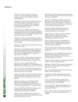 52
References
Cantillon, R. (1755). Essai sur la Nature du
Commerce en Général (The Nature of Trade
in General), Paris: Institut National D'études
Démographiques.
Carree, M. A. and R. A. Thurik (2003). “The Impact
of Entrepreneurship on Economic Growth.” In:
Z. J. Acs and D. B. Audretsch (Eds.). Handbook
of Entrepreneurship Research. Boston: Kluwer
Academic Publishers, 437-471.
Carree, M. A., A. J. van Stel, A. R. Thurik and
A. R .M. Wennekers (2002). “Economic Development
and Business Ownership: An Analysis Using Data of
23 OECD Countries in the Period 1976-1996,” Small
Business Economics, 19, 271-290.
Davidsson, P. (1991). “Continued Entrepreneurship
– Ability, Need, and Opportunity as Determinants of
Small Firm Growth,” Journal of Business Venturing,
6 (6), 405-426.
Davidsson, P. (2004). Researching Entrepreneurship.
New York: Springer.
DeTienne, D. and G. Chandler (2004). “Opportunity
Identification and its Role in the Entrepreneurial
Classroom: A Pedagogical Approach and Empirical
Test,” Academy of Management Learning and
Education, 3(3), 242-257.
Easterly, W. (2001). “The Lost Decade: Developing
Countries’ Stagnation in Spite of Policy Reform
1980-1998,” Journal of Economic Growth, 6, 135.
Evans, D. and L. S. Leighton (1989). “The
Determinants of Changes in U.S. Self-Employment,
1968-1987,” Small Business Economics 1(2), 111-119.
Fiet, J. O. and P. C. Patel (2008). “Entrepreneurial
Discovery as Sustained, Systematic Search,” Small
Business Economics, 30, 215-229.
Gartner, W. B. (1985). “A Framework for Describing
and Classifying the Phenomenon of New Venture
Creation,” Academy of Management Review, 10(4),
696-706.
Godin, K., J. Clemens, and N. Veldhuis (2008).
“Measuring Entrepreneurship: Conceptual
Frameworks and Empirical Indicators,” Studies in
Entrepreneurship and Markets, 7. Fraser Institute.
Gries, T. and W. Naude (2008). “Entrepreneurship
and Structural Economic Transformation,”
UNU-Wider Research Papers. Helsinki.
Headd, B. (2003). “Redefining Business Success:
Distinguishing Between Closure and Failure,” Small
Business Economics 21, 51-61.
Henrekson, M. (2005). “Entrepreneurship: A Weak
Link in the Welfare State?” Industrial and Corporate
Change, 14(3), 437-467.
Hills, G. E. and R. P. Singh (2004). “Opportunity
Recognition.” In: Gartner, W. B., K G. Shaver, N.
M. Carter and P. D. Reynolds (Eds.), Handbook of
Entrepreneurial Dynamics; The Process of Business
Creation, London: Sage Publications.
Hirooka, M. (2003). “Nonlinear Dynamism of
Innovation and Business Cycles,” Journal of
Evolutionary Economics, 13, 549–576.
Holmes, K. R., E. J. Feulner and M. A. O’Grady
(2008). 2008 Index of Economic Freedom.
Washington, D.C.: The Heritage Foundation
and New York: Wall Street Journal.
Honig, B. (2004). “Entrepreneurship Education:
Toward a Model of Contingency-Based Business
Planning,” Academy of Management Learning
and Education, 3(3), 258-273.
Jorgenson, D. W. (2001). “Information Technology
and the U.S. Economy,” American Economic Review,
91 (1), 1-32.
Kihlstrom, R. E. and J J. Laffont (1979). “A General
Equilibrium Entrepreneurial Theory of Firm
Formation Based on Risk Aversion,” Journal of
Political Economy, 87, 719–49.
Kirzner, I. (1973). Competition and Entrepreneurship.
Chicago: University of Chicago Press.
Koellinger, P. (2008). “Why are Some Entrepreneurs
More Innovative than Others?” Small Business
Economics, 31, 21-37.
Kuznets, S. (1966). Modern Economic Growth. New
Haven: Yale University Press.
Leibenstein, H. (1968). “Entrepreneurship and
Development,” American Economic Review, 58 (2),
72-83.
Levie, J. and E. Autio (2008). “A Theoretical
Grounding and Test of the GEM Model,” Small
Business Economics, 31(3), 235-263.
Lewis, W. A. (1954). “Economic Development with
Unlimited Supplies of Labour,” The Manchester
School, 28(2), 139-191.
Lucas, R. E. Jr. (1978). “On the Size Distribution of
Business Firms,” Bell Journal of Economics, 9,
508-523.
 