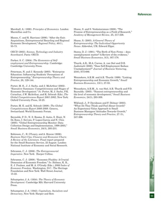 53
References
Marshall, A. (1890). Principles of Economics. London:
Macmillan and Co.
Mason, C. and R. Harrison (2006). “After the Exit:
Acquisitions, Entrepreneurial Recycling and Regional
Economic Development,” Regional Policy, 40(1),
55-73.
OECD (2003). Science, Technology and Industry
Scoreboard. Paris: OECD.
Parker, S. C. (2004). The Economics of Self-
employment and Entrepreneurship. Cambridge:
Cambridge University Press.
Peterman, N. and J. Kennedy (2003). “Enterprise
Education: Influencing Students' Perceptions of
Entrepreneurship,” Entrepreneurship Theory and
Practice, 28, 129-144.
Porter, M. E., J. J. Sachs, and J. McArthur (2002).
“Executive Summary: Competitiveness and Stages of
Economic Development.” In: Porter, M, J. Sachs, P.K.
Cornelius, J.W. McArthur, and K. Schwab (Eds), The
Global Competitiveness Report 2001-2002, New York:
Oxford University Press, 16-25.
Porter, M. E. and K. Schwab (2008). The Global
Competitiveness Report 2008-2009. Geneva,
Switzerland: World Economic Forum.
Reynolds, P. D., N. S. Bosma, E. Autio, S. Hunt, N.
De Bono, I. Servais, P. Lopez-Garcia and N. Chin
(2005). “Global Entrepreneurship Monitor: Data
Collection Design and Implementation, 1998-2003,”
Small Business Economics, 24(3), 205-231.
Robinson, C., B. O’Leary, and A. Rincon (2006).
Business Start-Ups, Closures and Economic Churn:
A Review of the Literature. Final report prepared
for the Small Business Service, 23 August. London:
National Institute of Economic and Social Research.
Schramm, C. J. (2006). The Entrepreneurial
Imperative. New York: Harper Collins.
Schramm, C. J. (2008). “Economic Fluidity: A Crucial
Dimension of Economic Freedom.” In: Holmes, K. R.,
E. J. Feulner, and M. A. O’Grady (Eds.), 2008 Index of
Economic Freedom. Washington, D.C.: The Heritage
Foundation and New York: Wall Street Journal,
15-22.
Schumpeter, J. A. (1934). The Theory of Economic
Development. Cambridge MA: Harvard University
Press.
Schumpeter, J. A. (1942). Capitalism, Socialism and
Democracy, New York: Harper and Row.
Shane, S. and S. Venkataraman (2000). “The
Promise of Entrepreneurship as a Field of Research,”
Academy of Management Review, 25, 217-226.
Shane, S. (2003). A General Theory of
Entrepreneurship: The Individual-Opportunity
Nexus. Aldershot, UK: Edward Elgar.
Storey, D. J. (1991). “The Birth of New Firms – does
unemployment matter? A Review of the evidence,”
Small Business Economics, 3(3), 167-178.
Thurik, A.R., M.A. Carree, A. van Stel and D.B.
Audretsch (2008). “Does Self-Employment Reduce
Unemployment?” Journal of Business Venturing,
23(6), 673-686.
Wennekers, A.R.M. and A.R. Thurik (1999). “Linking
Entrepreneurship and Economic Growth,” Small
Business Economics, 13(1), 27-55.
Wennekers, A.R.M., A. van Stel, A.R. Thurik and P.D.
Reynolds. (2005). “Nascent entrepreneurship and
the level of economic development,” Small Business
Economics, 24(3), 293-309.
Wiklund, J., P. Davidsson and F. Delmar (2003).
“What Do They Think and Feel About Growth?
An Expectancy-Value Approach to Small
Business Managers’ Attitudes Towards Growth,”
Entrepreneurship Theory and Practice, 27 (3),
247-266.
 