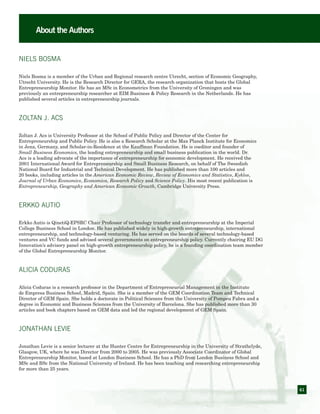 61
About the Authors
Niels BosMa
Niels Bosma is a member of the Urban and Regional research centre Utrecht, section of Economic Geography,
Utrecht University. He is the Research Director for GERA, the research organization that hosts the Global
Entrepreneurship Monitor. He has an MSc in Econometrics from the University of Groningen and was
previously an entrepreneurship researcher at EIM Business & Policy Research in the Netherlands. He has
published several articles in entrepreneurship journals.
ZOLTAN J. ACS
Zoltan J. Acs is University Professor at the School of Public Policy and Director of the Center for
Entrepreneurship and Public Policy. He is also a Research Scholar at the Max Planck Institute for Economics
in Jena, Germany, and Scholar-in-Residence at the Kauffman Foundation. He is coeditor and founder of
Small Business Economics, the leading entrepreneurship and small business publication in the world. Dr.
Acs is a leading advocate of the importance of entrepreneurship for economic development. He received the
2001 International Award for Entrepreneurship and Small Business Research, on behalf of The Sweedish
National Board for Industrial and Technical Development. He has published more than 100 articles and
20 books, including articles in the American Economic Review, Review of Economics and Statistics, Kyklos,
Journal of Urban Economics, Economica, Research Policy and Science Policy. His most recent publication is
Entrepreneurship, Geography and American Economic Growth, Cambridge University Press.
ERKKO AUTIO
Erkko Autio is QinetiQ-EPSRC Chair Professor of technology transfer and entrepreneurship at the Imperial
College Business School in London. He has published widely in high-growth entrepreneurship, international
entrepreneurship, and technology-based venturing. He has served on the boards of several technology-based
ventures and VC funds and advised several governments on entrepreneurship policy. Currently chairing EU DG
Innovation’s advisory panel on high-growth entrepreneurship policy, he is a founding coordination team member
of the Global Entrepreneurship Monitor.
ALICIA CODURAS
Alicia Coduras is a research professor in the Department of Entrepreneurial Management in the Instituto
de Empresa Business School, Madrid, Spain. She is a member of the GEM Coordination Team and Technical
Director of GEM Spain. She holds a doctorate in Political Sciences from the University of Pompeu Fabra and a
degree in Economic and Business Sciences from the University of Barcelona. She has published more than 30
articles and book chapters based on GEM data and led the regional development of GEM Spain.
JONATHAN LEVIE
Jonathan Levie is a senior lecturer at the Hunter Centre for Entrepreneurship in the University of Strathclyde,
Glasgow, UK, where he was Director from 2000 to 2005. He was previously Associate Coordinator of Global
Entrepreneurship Monitor, based at London Business School. He has a PhD from London Business School and
MSc and BSc from the National University of Ireland. He has been teaching and researching entrepreneurship
for more than 25 years.
 