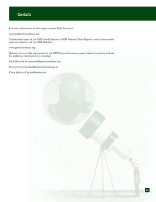 63
Contacts
For more information on this report, contact Niels Bosma at:
nbosma@gemconsortium.org
To download copies of the GEM Global Report(s), GEM National Team Reports, and to access select
data sets, please visit the GEM Web site:
www.gemconsortium.org
Nations not currently represented in the GEM Consortium may express interest in joining and ask
for additional information by e-mailing:
Mick Hancock at mhancock@gemconsortium.org
Marcia Cole at colema@gemconsortium.org, or
Chris Aylett at Caylett@london.edu
 