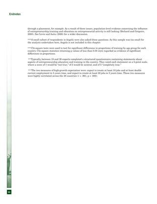 66
Endnotes
through a placement, for example. As a result of these issues, population-level evidence concerning the influence
of entrepreneurship training and education on entrepreneurial activity is still lacking (Béchard and Grégoire,
2005). See Levie and Autio (2008) for a wider discussion.
xxxiii
A small subset of respondents in Angola were also asked these questions. As this sample was too small for
the analysis undertaken here, Angola is not included in this chapter.
xxxiv
Chi-square tests were used to test for significant differences in proportions of training by age group for each
country. Chi-square statistics returning p values of less than 0.05 were regarded as evidence of significant
differences in proportions.
xxxv
Typically, between 18 and 36 experts completed a structured questionnaire containing statements about
aspects of entrepreneurship education and training in the country. They rated each statement on a 5-point scale,
where a score of 1 would be “not true,” of 3 would be neutral, and of 5 “completely true.”
xxxvi
The two measures of high-growth expectation were: expect to create at least 10 jobs and at least double
current employment in 5 years time, and expect to create at least 20 jobs in 5 years time. These two measures
were highly correlated across the 28 countries (r = .961, p = .000).
 