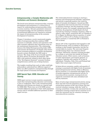 6
Entrepreneurship: a Complex Relationship with
Institutions and Economic Development
The broad nexus between entrepreneurship, economic
development and institutions is a critical area of
inquiry for understanding entrepreneurship within
or across countries. Not just quantitative measures
of entrepreneurship, but also qualitative measures
of institutional differences are required to estimate
the impact of entrepreneurship on the economic
development of countries.
Chapter 3 introduces a newly constructed complex
index of entrepreneurship that combines GEM
measures on attitudes, activity and aspirations with
other economic indicators that concentrate more on
the institutional characteristics. The relationship
between this Global Entrepreneurship Index (GEI)
and economic development is S-shaped: when factor-
driven economies progress in economic development
beyond a certain threshold, the GEI tends to
increase. The shape of the S-curve broadly matches
the three phases of economic development. The
GEI is also positively related to three other facets
of the “development diamond:” economic freedom,
competitiveness and the ease of doing business.
The insights resulting from such an index could help
policymakers understand how different aspects of
policy can affect productive entrepreneurship through
the major phases of economic development.
GEM Special Topic 2008: Education and
Training
GEM expert surveys in most countries consistently
report that entrepreneurship education and training
is poor or inadequate. This is why entrepreneurship
education and training was chosen as a special topic
for GEM 2008. Thirty nine out of 43 GEM nations
included additional questions in their adult population
surveys and 31 included additional questions in their
expert surveys.
The relationship between training in starting a
business and entrepreneurial attitudes, aspirations
and activity is generally positive, but varies by
phase of economic development. Around one-fifth
of respondents had received some form of training
in starting a business, but this proportion varied
widely by country. For example, among factor-driven
countries, the proportion of individuals who had
received any training in starting a business, either in
school or after school, varied from 40% in Colombia to
8% in Egypt. In efficiency-driven countries, it varied
from 43% in Chile to 6% in Turkey. In innovation-
driven countries, it varied from 48% in Finland to
13% in Israel.
Almost 10% of the respondents had engaged in self-
directed learning, such as reading or observing or
working in other people’s businesses, but this too
varied widely by country. The next most frequent
overall training choice was voluntary formal
education, followed by voluntary training provided
by a college or university but outside the formal
education system. Other sources, such as business
or trade organizations, government agencies, or
employers, typically were used by 3% or less of
individuals. Colombia, Chile, Peru and Finland had
higher than usual usage of all sources.
In factor-driven economies, quality and quantity of
training is associated with higher levels of necessity-
based entrepreneurial activity, while in efficiency-
driven countries, it is associated with higher levels
of market-expansion entrepreneurial activity. In
innovation-driven countries, training levels are
negatively associated with some attitudinal and
activity measures.
Rates of early-stage entrepreneurial activity among
those who had received compulsory training were
around three-quarters of the rate of those who had
received voluntary training, while the “yield” to
training varied from 1.5 times the untrained rate for
compulsory training in factor-driven countries to 2.5
times the untrained rate for voluntary training in
innovation-driven countries.
Executive Summary
 